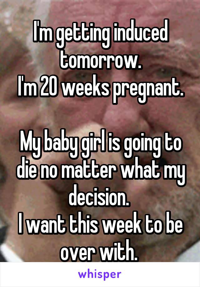 I'm getting induced tomorrow.
I'm 20 weeks pregnant. 
My baby girl is going to die no matter what my decision. 
I want this week to be over with. 