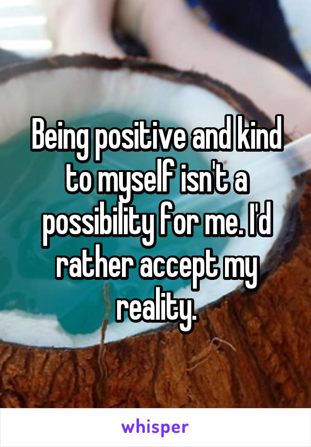 Being positive and kind to myself isn't a possibility for me. I'd rather accept my reality.