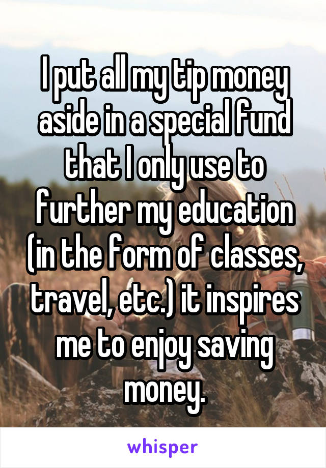 I put all my tip money aside in a special fund that I only use to further my education (in the form of classes, travel, etc.) it inspires me to enjoy saving money.