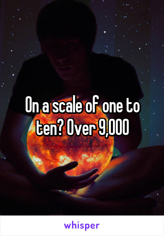 On a scale of one to ten? Over 9,000
