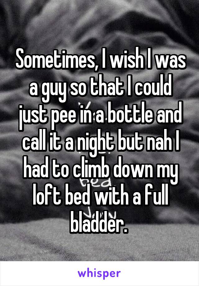 Sometimes, I wish I was a guy so that I could just pee in a bottle and call it a night but nah I had to climb down my loft bed with a full bladder. 