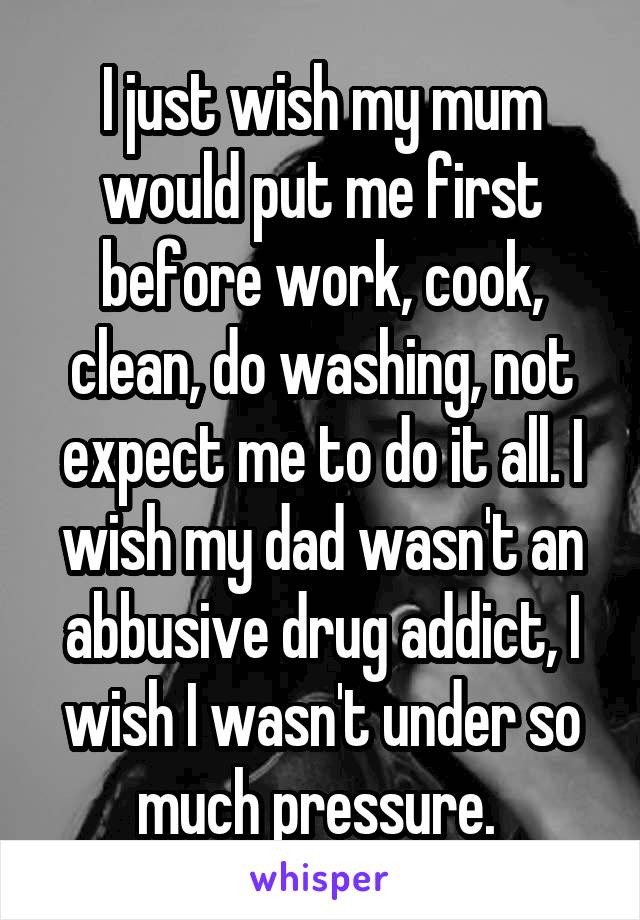 I just wish my mum would put me first before work, cook, clean, do washing, not expect me to do it all. I wish my dad wasn't an abbusive drug addict, I wish I wasn't under so much pressure. 