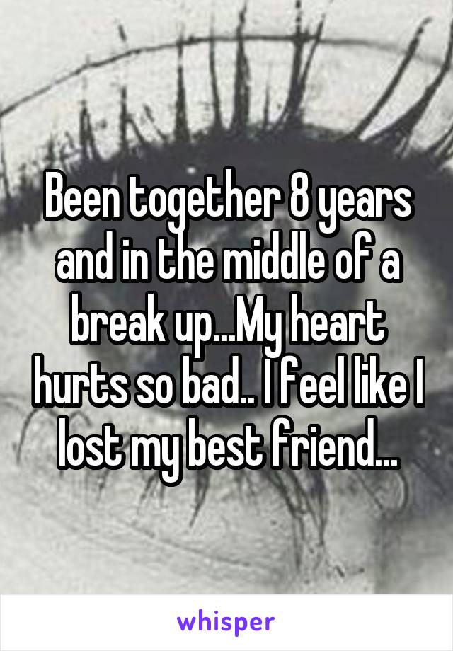 Been together 8 years and in the middle of a break up...My heart hurts so bad.. I feel like I lost my best friend...