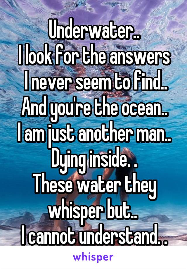 Underwater..
I look for the answers
 I never seem to find..
And you're the ocean..
I am just another man..
Dying inside. .
These water they whisper but.. 
I cannot understand. .