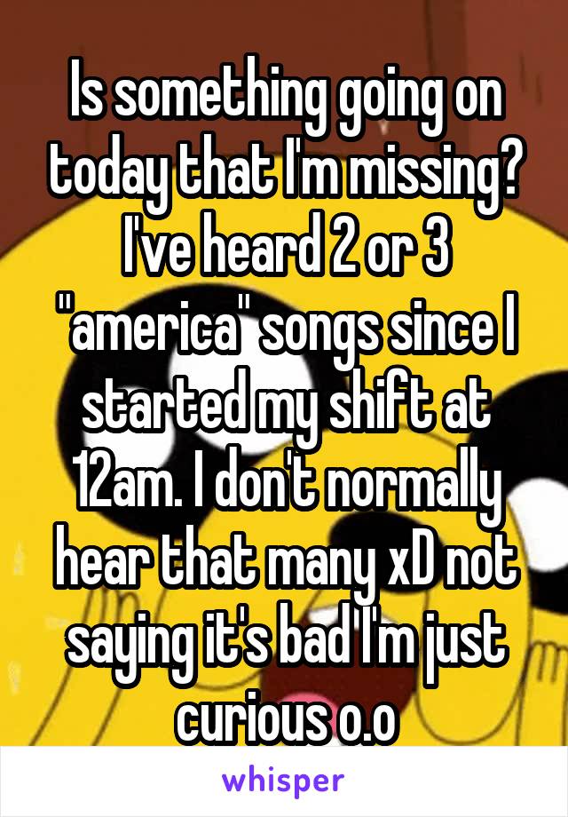 Is something going on today that I'm missing? I've heard 2 or 3 "america" songs since I started my shift at 12am. I don't normally hear that many xD not saying it's bad I'm just curious o.o
