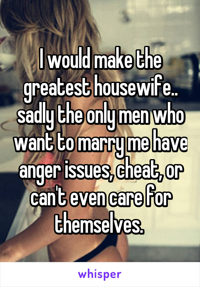 I would make the greatest housewife.. sadly the only men who want to marry me have anger issues, cheat, or can't even care for themselves. 