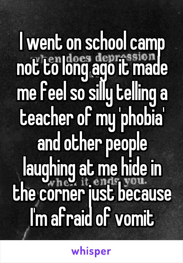 I went on school camp not to long ago it made me feel so silly telling a teacher of my 'phobia' and other people laughing at me hide in the corner just because I'm afraid of vomit