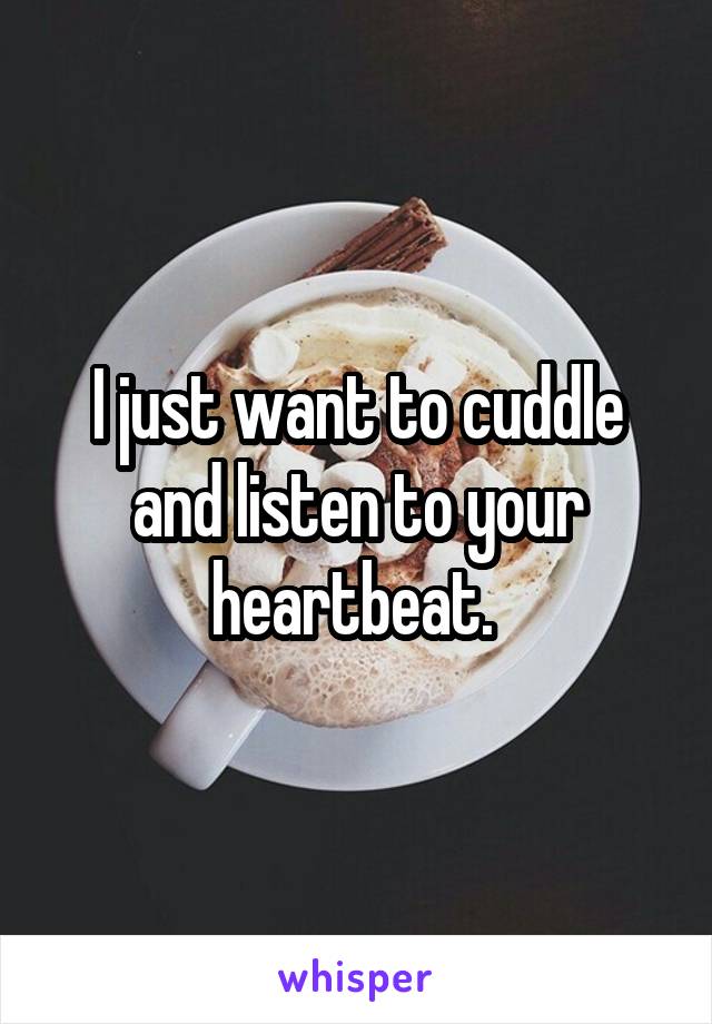 I just want to cuddle and listen to your heartbeat. 
