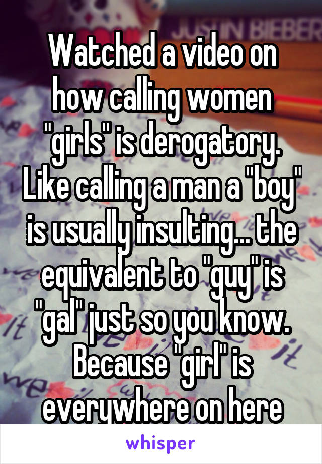 Watched a video on how calling women "girls" is derogatory. Like calling a man a "boy" is usually insulting... the equivalent to "guy" is "gal" just so you know. Because "girl" is everywhere on here