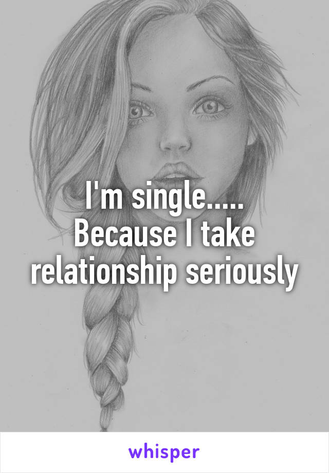 I'm single.....
Because I take relationship seriously
