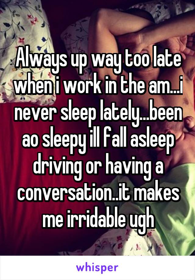 Always up way too late when i work in the am...i never sleep lately...been ao sleepy ill fall asleep driving or having a conversation..it makes me irridable ugh
