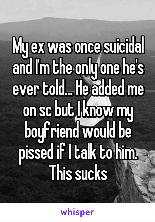 My ex was once suicidal and I'm the only one he's ever told... He added me on sc but I know my boyfriend would be pissed if I talk to him. This sucks
