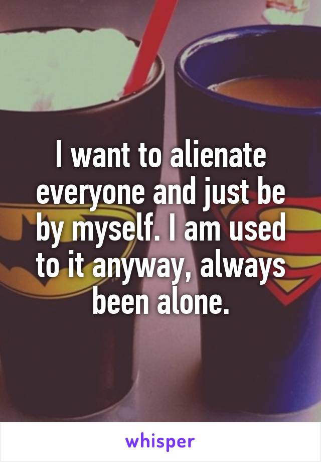 I want to alienate everyone and just be by myself. I am used to it anyway, always been alone.