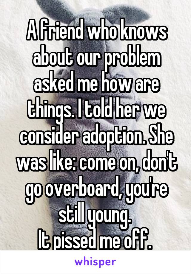 A friend who knows about our problem asked me how are things. I told her we consider adoption. She was like: come on, don't go overboard, you're still young. 
It pissed me off. 