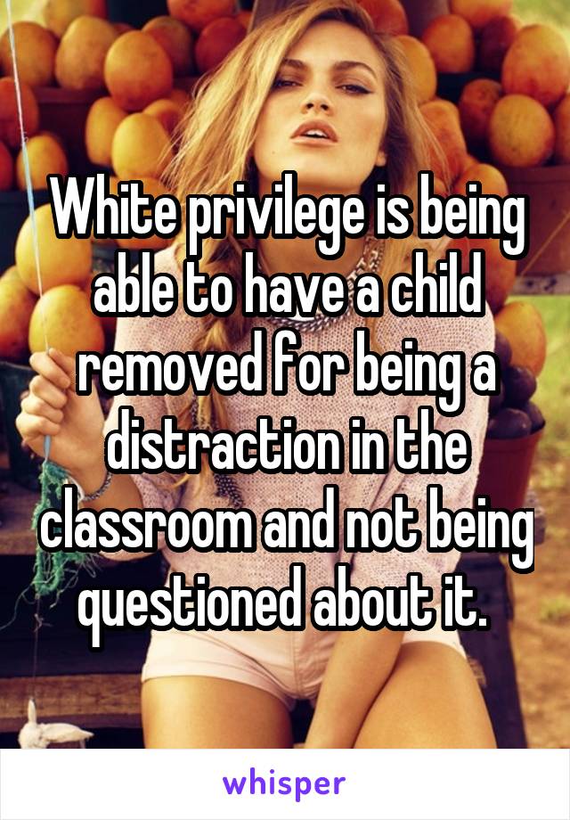 White privilege is being able to have a child removed for being a distraction in the classroom and not being questioned about it. 