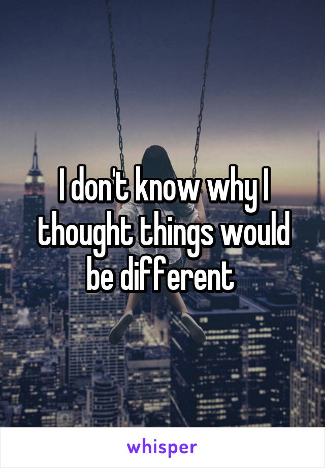 I don't know why I thought things would be different 