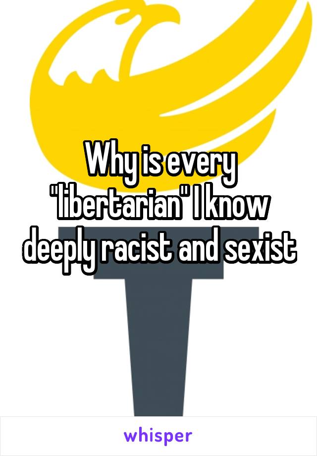 Why is every "libertarian" I know deeply racist and sexist 