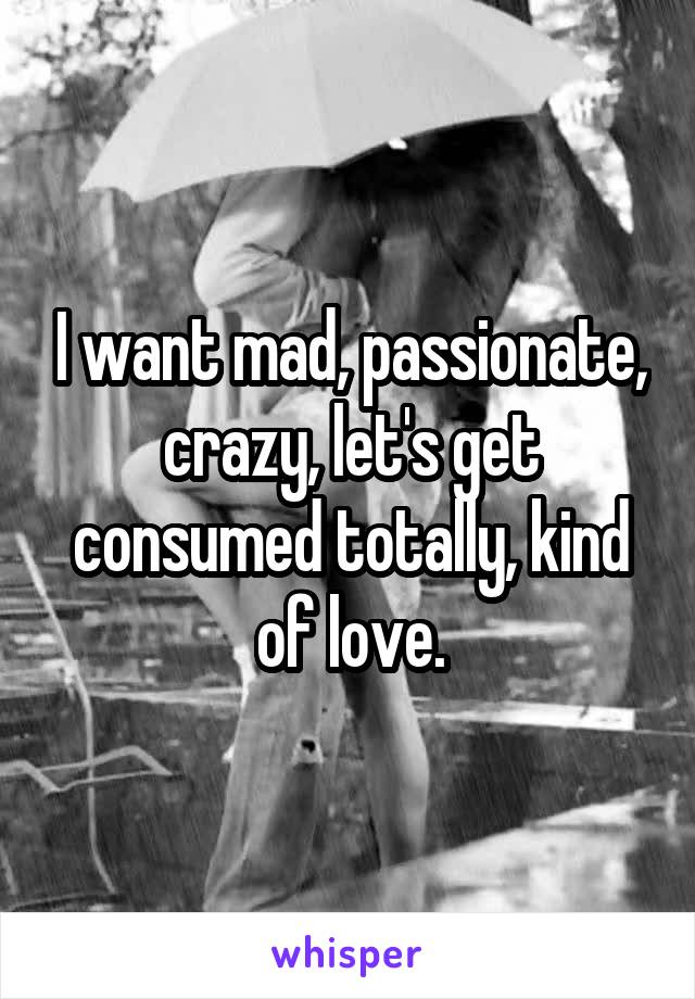 I want mad, passionate, crazy, let's get consumed totally, kind of love.