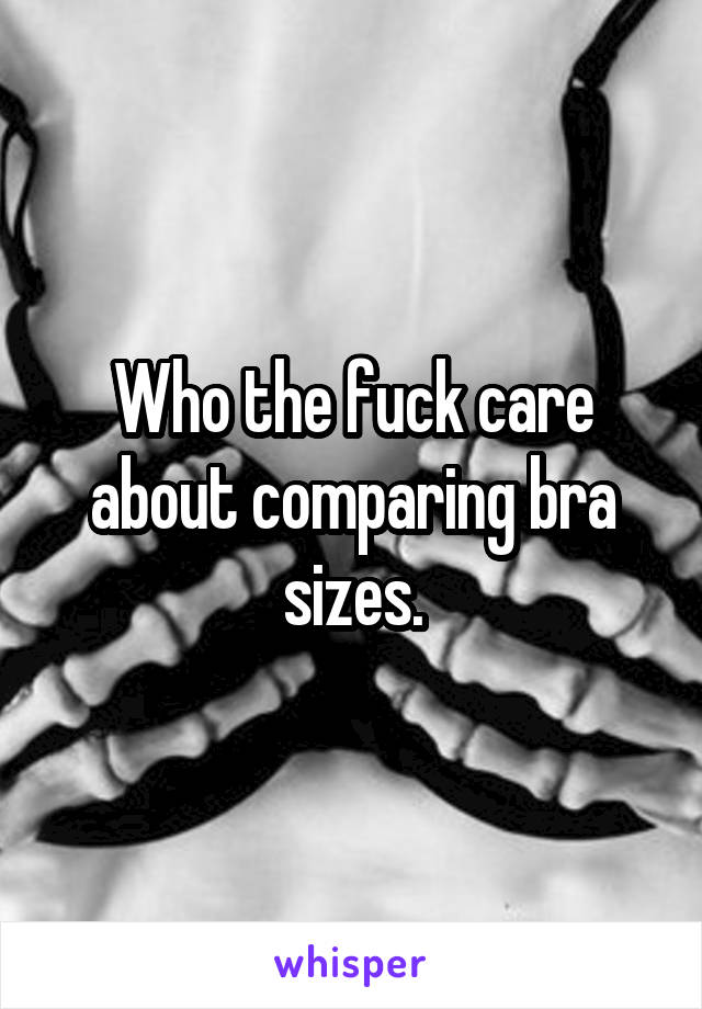 Who the fuck care about comparing bra sizes.