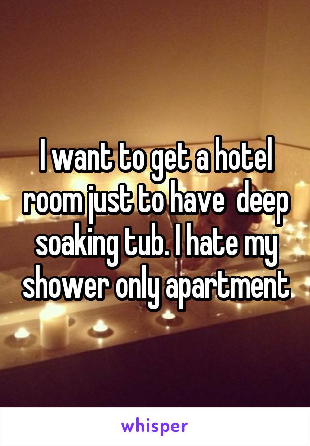 I want to get a hotel room just to have  deep soaking tub. I hate my shower only apartment