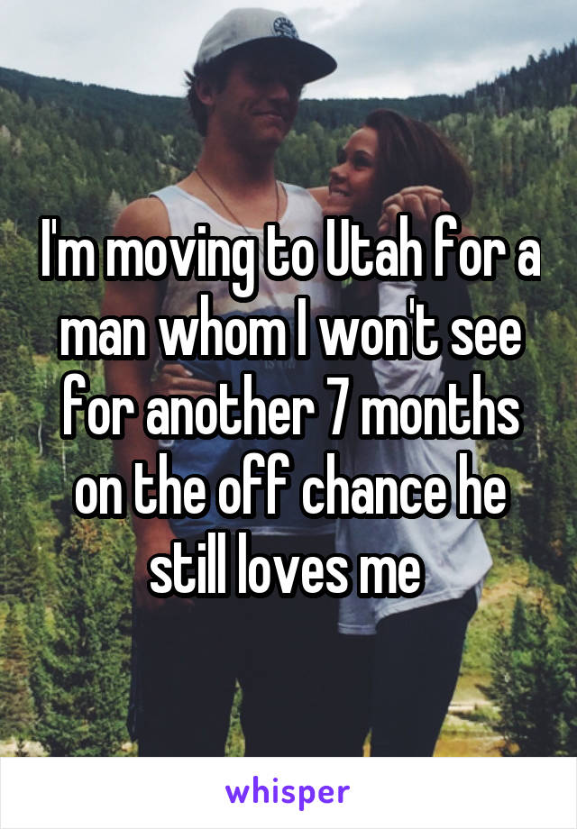I'm moving to Utah for a man whom I won't see for another 7 months on the off chance he still loves me 