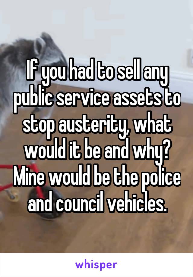If you had to sell any public service assets to stop austerity, what would it be and why? Mine would be the police and council vehicles.