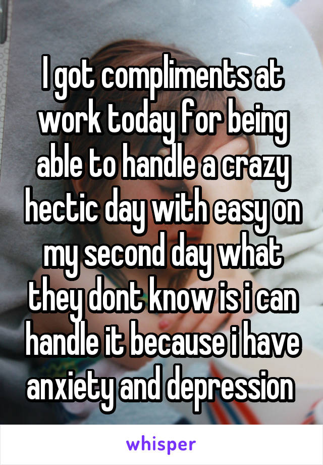 I got compliments at work today for being able to handle a crazy hectic day with easy on my second day what they dont know is i can handle it because i have anxiety and depression 