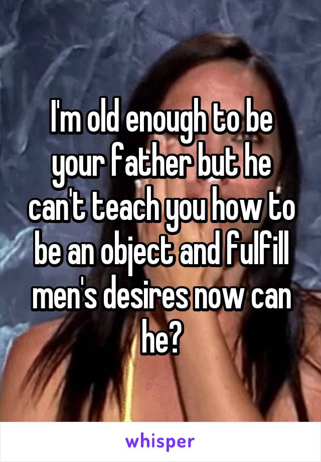 I'm old enough to be your father but he can't teach you how to be an object and fulfill men's desires now can he?