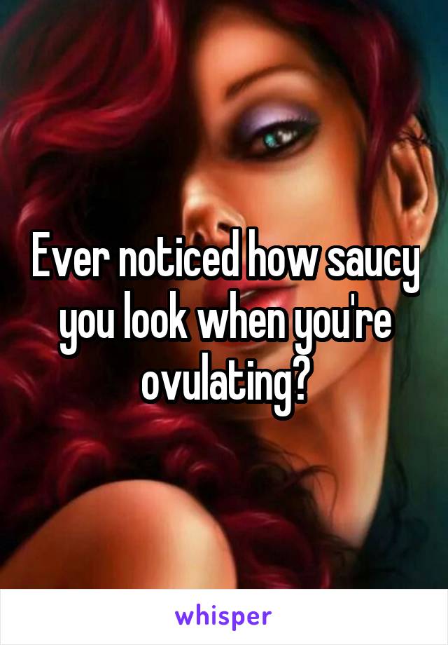 Ever noticed how saucy you look when you're ovulating?
