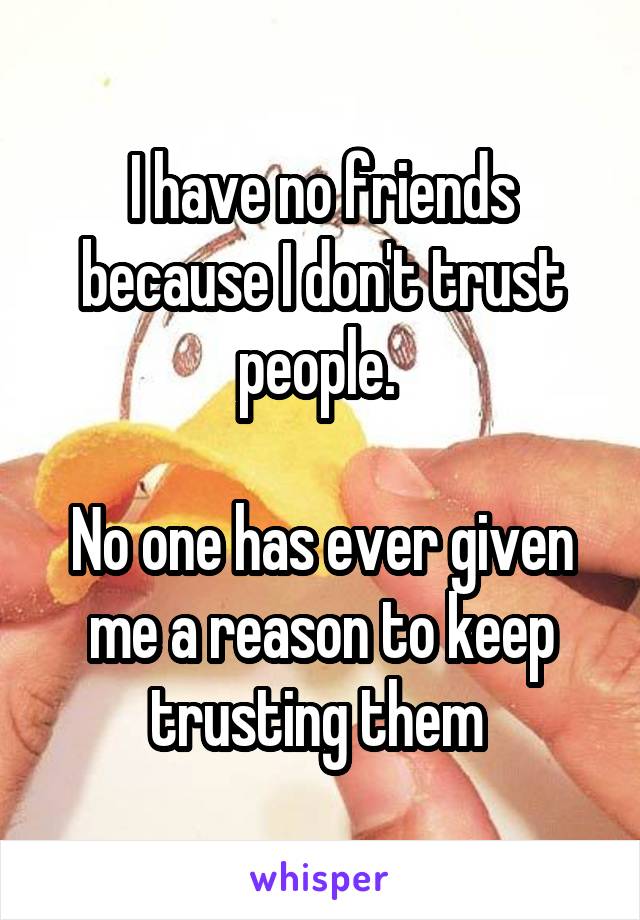 I have no friends because I don't trust people. 

No one has ever given me a reason to keep trusting them 