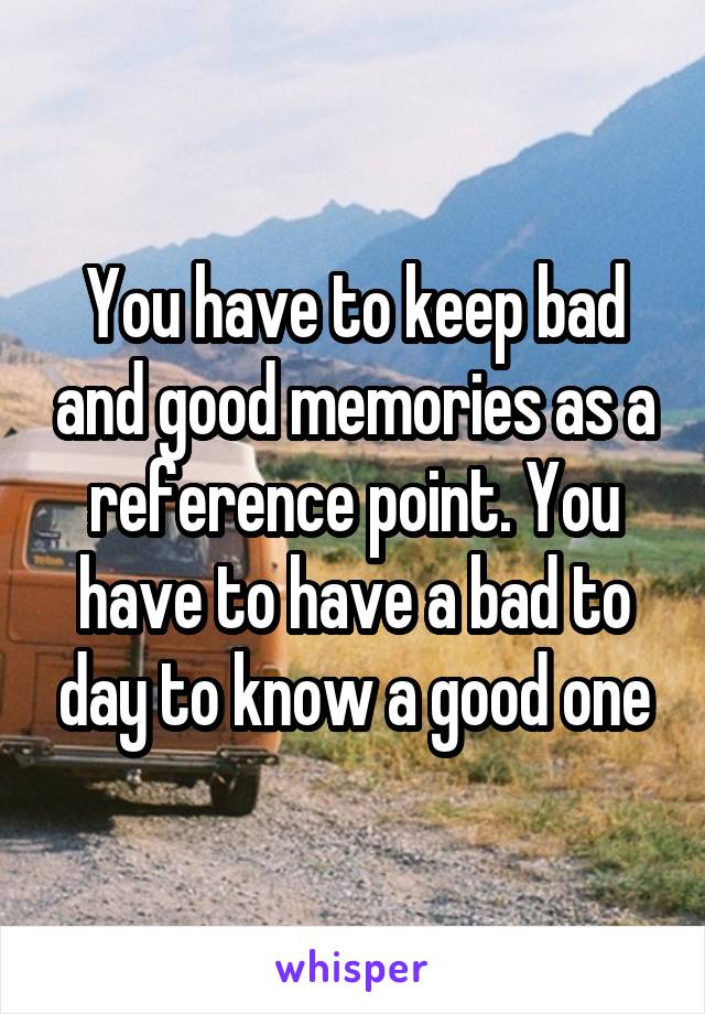 You have to keep bad and good memories as a reference point. You have to have a bad to day to know a good one