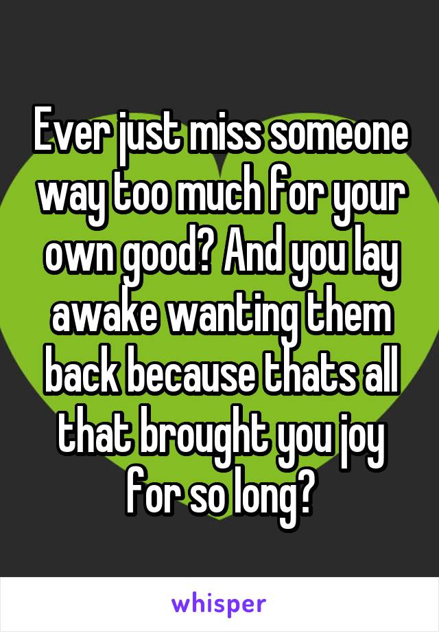 Ever just miss someone way too much for your own good? And you lay awake wanting them back because thats all that brought you joy for so long?