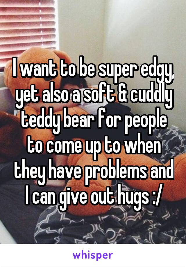 I want to be super edgy, yet also a soft & cuddly teddy bear for people to come up to when they have problems and I can give out hugs :/