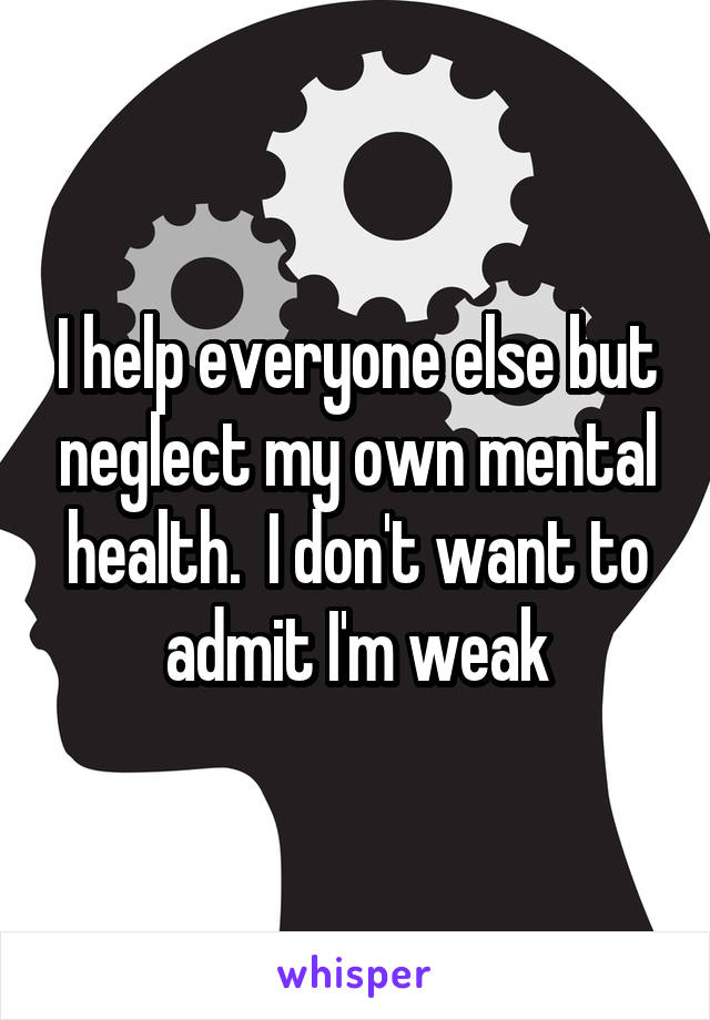 I help everyone else but neglect my own mental health.  I don't want to admit I'm weak