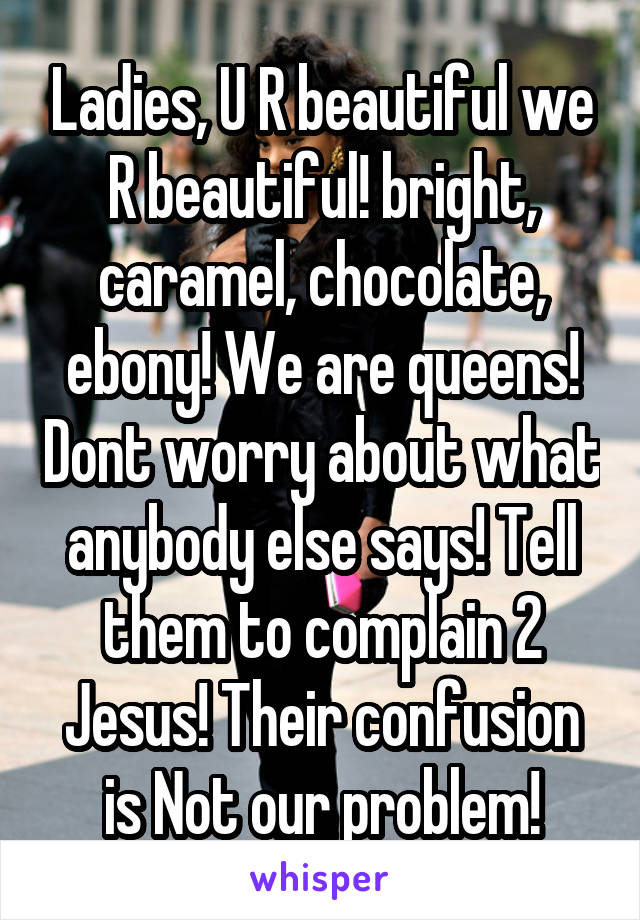 Ladies, U R beautiful we R beautiful! bright, caramel, chocolate, ebony! We are queens! Dont worry about what anybody else says! Tell them to complain 2 Jesus! Their confusion is Not our problem!