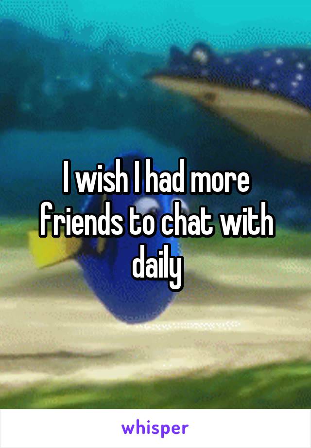 I wish I had more friends to chat with daily