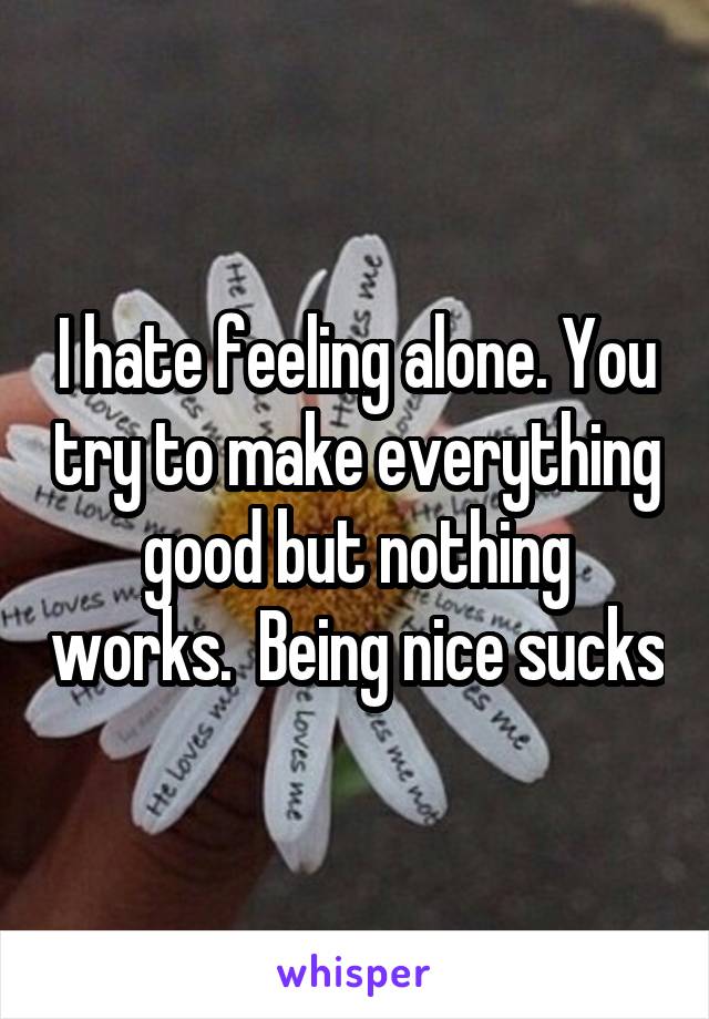 I hate feeling alone. You try to make everything good but nothing works.  Being nice sucks