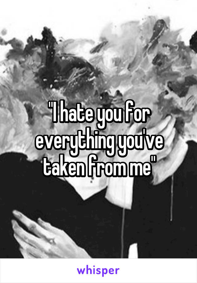 "I hate you for everything you've taken from me"