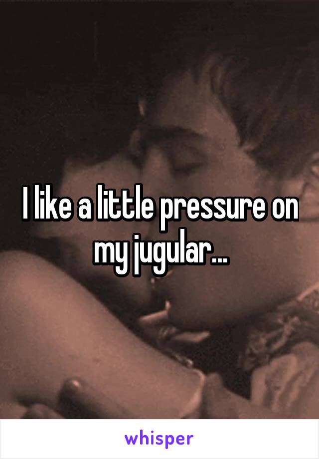 I like a little pressure on my jugular...