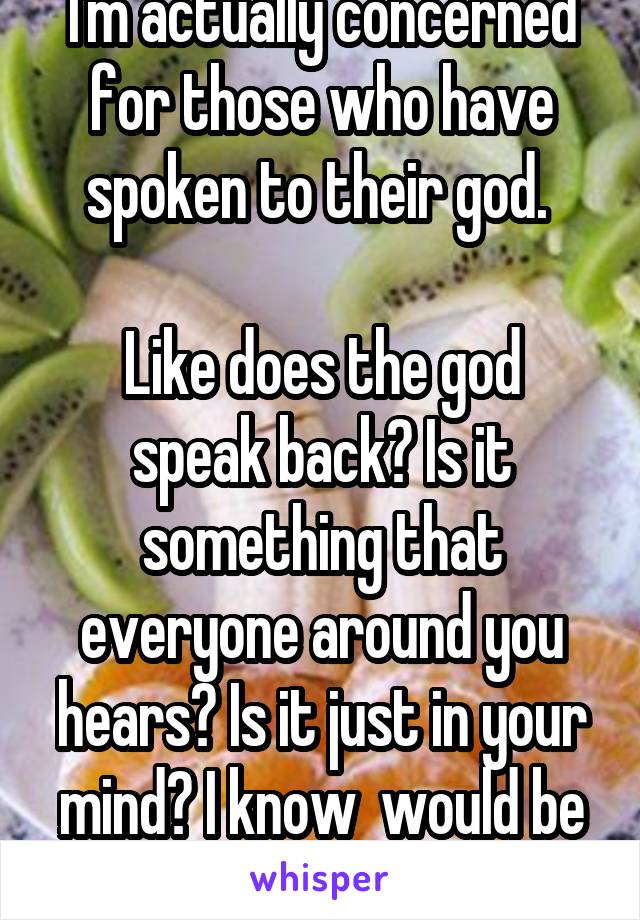 I'm actually concerned for those who have spoken to their god. 

Like does the god speak back? Is it something that everyone around you hears? Is it just in your mind? I know  would be terrified. 