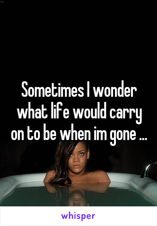 Sometimes I wonder what life would carry on to be when im gone ...