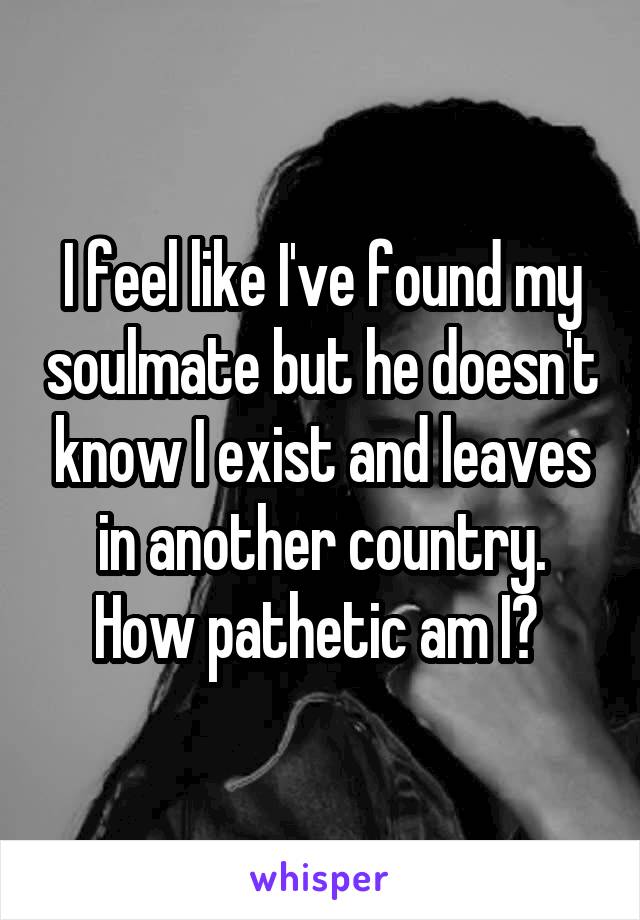 I feel like I've found my soulmate but he doesn't know I exist and leaves in another country. How pathetic am I? 