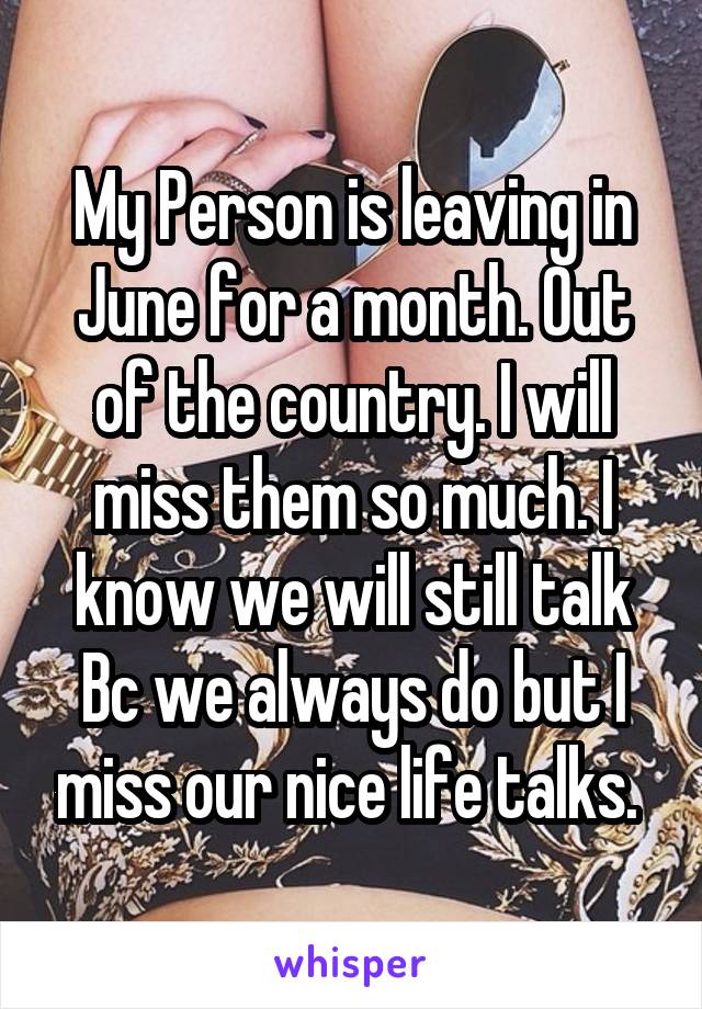 My Person is leaving in June for a month. Out of the country. I will miss them so much. I know we will still talk Bc we always do but I miss our nice life talks. 