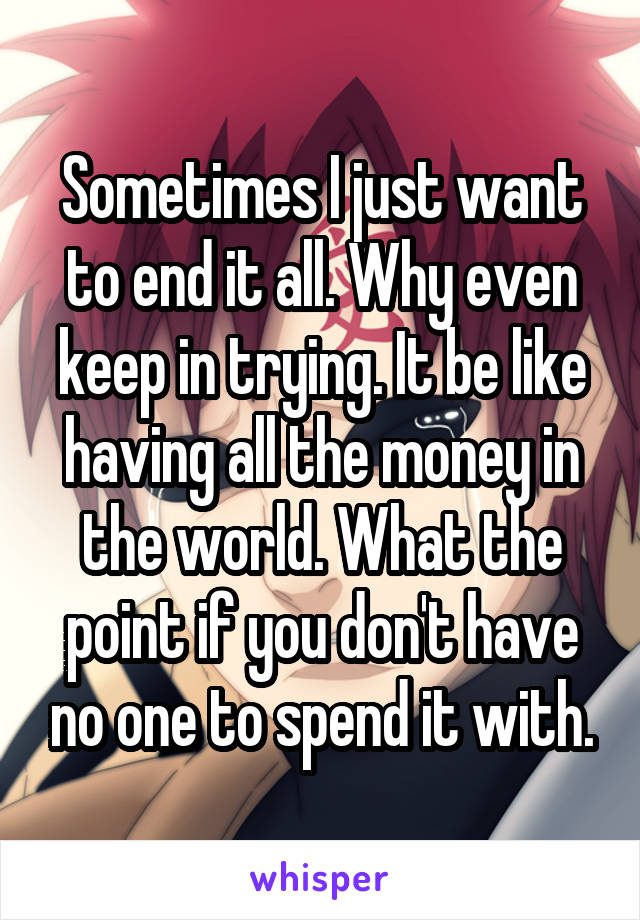 Sometimes I just want to end it all. Why even keep in trying. It be like having all the money in the world. What the point if you don't have no one to spend it with.