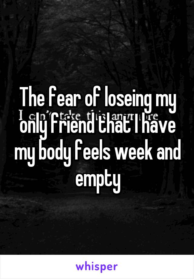 The fear of loseing my only friend that I have my body feels week and empty