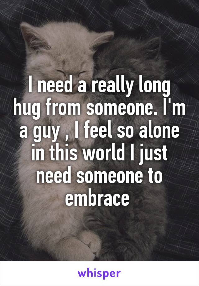 I need a really long hug from someone. I'm a guy , I feel so alone in this world I just need someone to embrace 