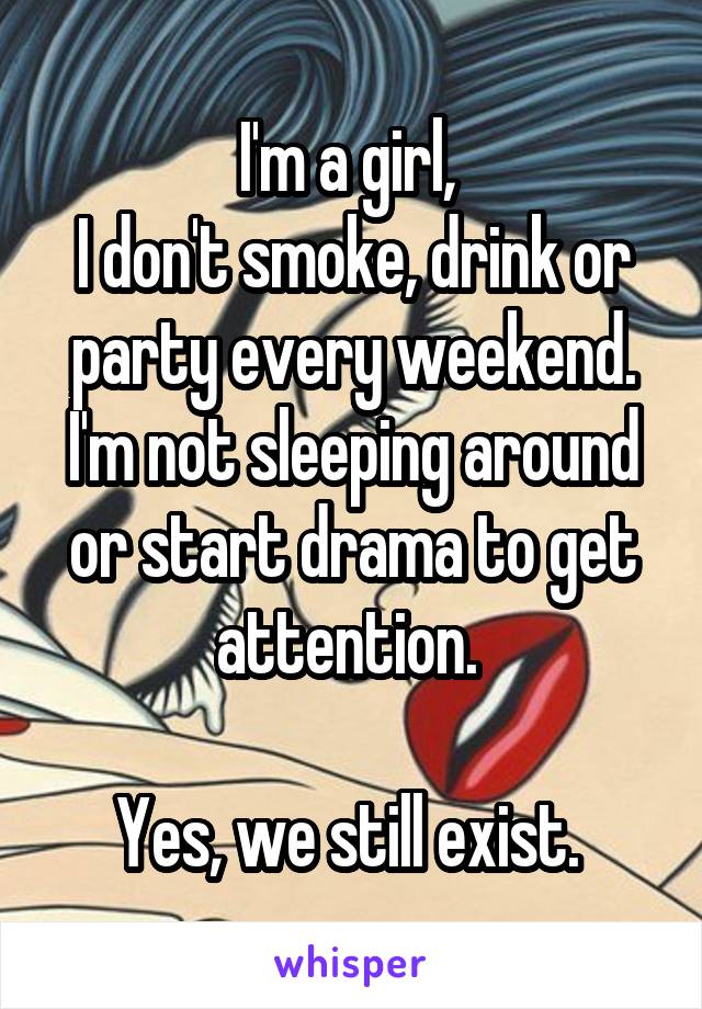 I'm a girl, 
I don't smoke, drink or party every weekend. I'm not sleeping around or start drama to get attention. 

Yes, we still exist. 