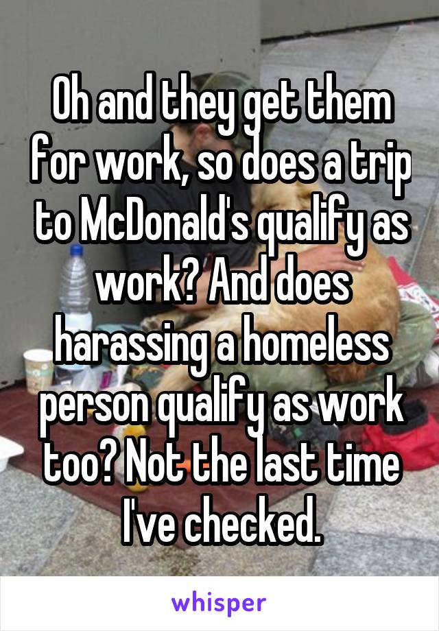 Oh and they get them for work, so does a trip to McDonald's qualify as work? And does harassing a homeless person qualify as work too? Not the last time I've checked.