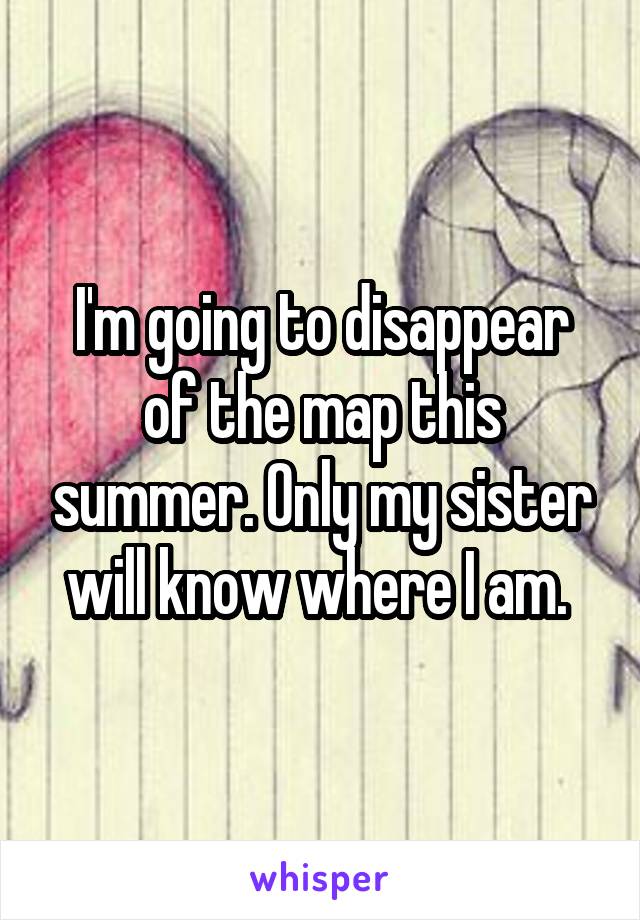 I'm going to disappear of the map this summer. Only my sister will know where I am. 