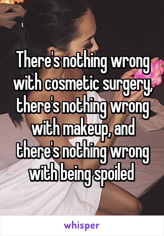 There's nothing wrong with cosmetic surgery, there's nothing wrong with makeup, and there's nothing wrong with being spoiled 